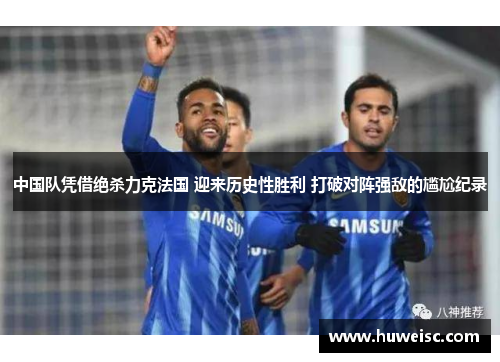 中国队凭借绝杀力克法国 迎来历史性胜利 打破对阵强敌的尴尬纪录